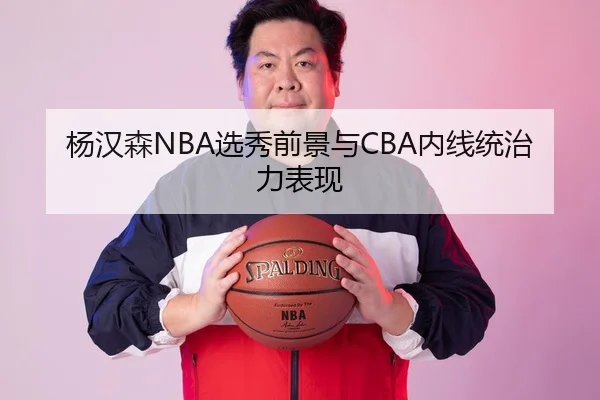 杨汉森NBA选秀前景与CBA内线统治力表现