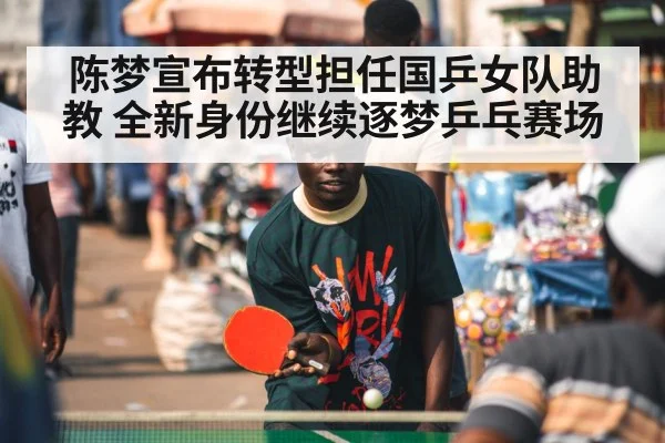 陈梦宣布转型担任国乒女队助教 全新身份继续逐梦乒乓赛场